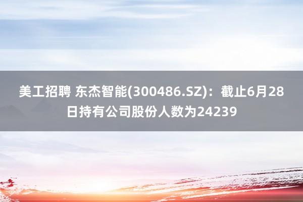 美工招聘 东杰智能(300486.SZ)：截止6月28日持有公司股份人数为24239