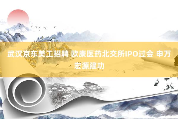 武汉京东美工招聘 欧康医药北交所IPO过会 申万宏源建功