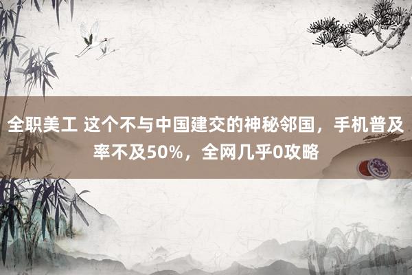 全职美工 这个不与中国建交的神秘邻国，手机普及率不及50%，全网几乎0攻略