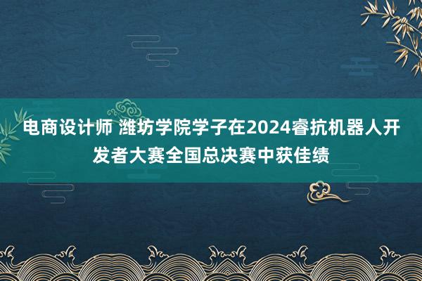 电商设计师 潍坊学院学子在2024睿抗机器人开发者大赛全国总决赛中获佳绩